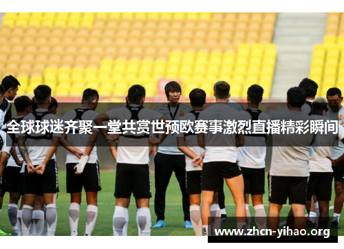 全球球迷齐聚一堂共赏世预欧赛事激烈直播精彩瞬间
