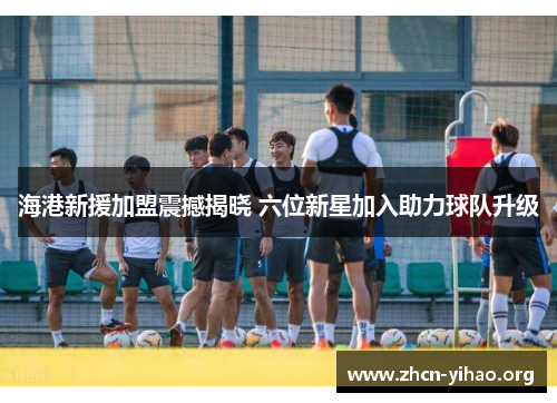 海港新援加盟震撼揭晓 六位新星加入助力球队升级