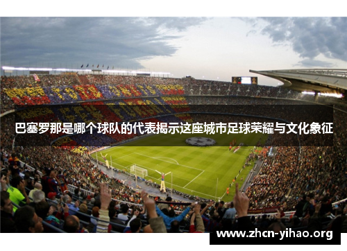 巴塞罗那是哪个球队的代表揭示这座城市足球荣耀与文化象征