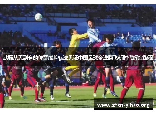 武磊从无到有的传奇成长轨迹见证中国足球奋进腾飞新时代辉煌路程